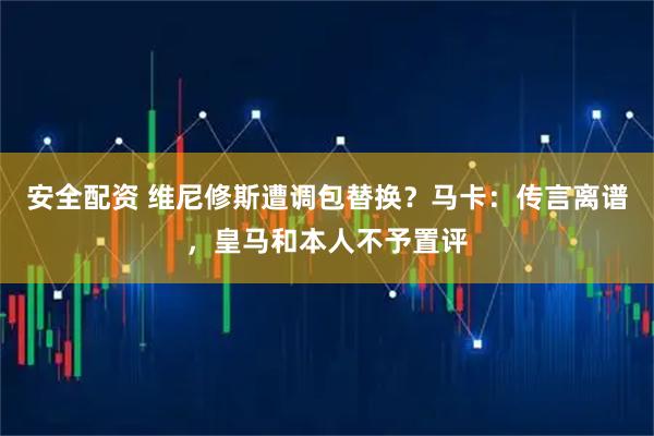 安全配资 维尼修斯遭调包替换？马卡：传言离谱，皇马和本人不予置评