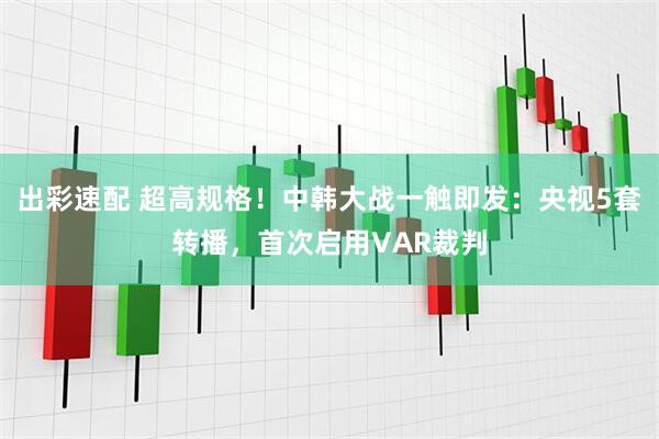 出彩速配 超高规格！中韩大战一触即发：央视5套转播，首次启用VAR裁判