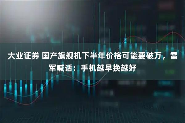 大业证券 国产旗舰机下半年价格可能要破万，雷军喊话：手机越早换越好