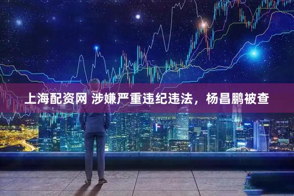上海配资网 涉嫌严重违纪违法，杨昌鹏被查