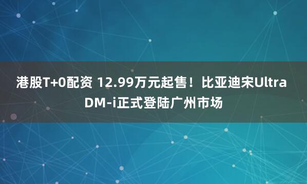港股T+0配资 12.99万元起售！比亚迪宋Ultra DM-i正式登陆广州市场