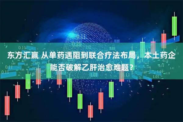 东方汇赢 从单药遇阻到联合疗法布局，本土药企能否破解乙肝治愈难题？
