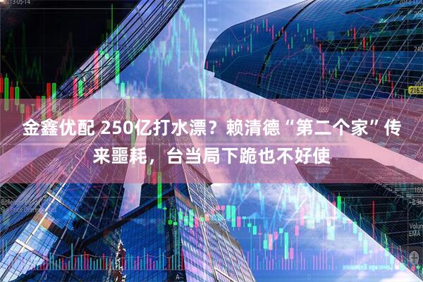 金鑫优配 250亿打水漂？赖清德“第二个家”传来噩耗，台当局下跪也不好使