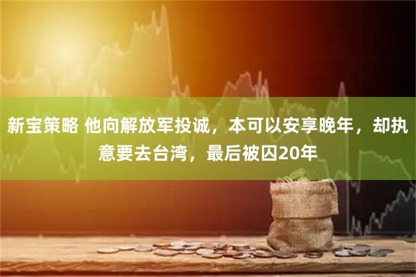 新宝策略 他向解放军投诚，本可以安享晚年，却执意要去台湾，最后被囚20年