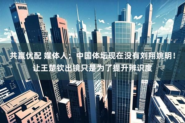 共赢优配 媒体人：中国体坛现在没有刘翔姚明！让王楚钦出镜只是为了提升辨识度