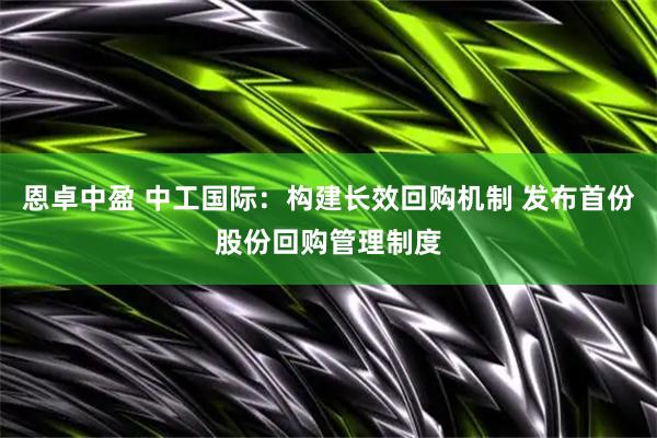 恩卓中盈 中工国际：构建长效回购机制 发布首份股份回购管理制度