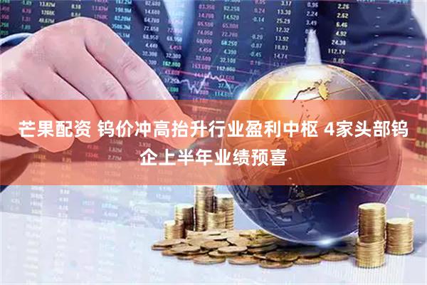 芒果配资 钨价冲高抬升行业盈利中枢 4家头部钨企上半年业绩预喜