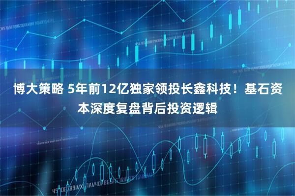 博大策略 5年前12亿独家领投长鑫科技!基石资本深度复盘背后投资逻辑