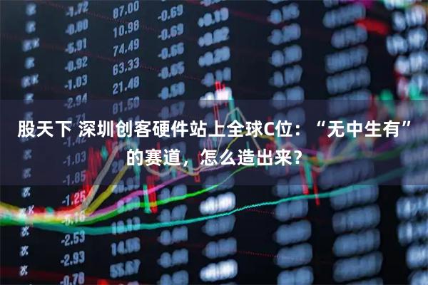 股天下 深圳创客硬件站上全球C位：“无中生有”的赛道，怎么造出来？