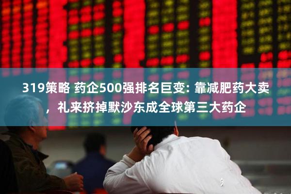 319策略 药企500强排名巨变: 靠减肥药大卖，礼来挤掉默沙东成全球第三大药企
