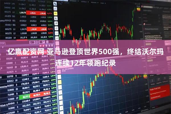 亿赢配资网 亚马逊登顶世界500强，终结沃尔玛连续12年领跑纪录