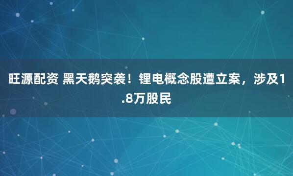 旺源配资 黑天鹅突袭！锂电概念股遭立案，涉及1.8万股民