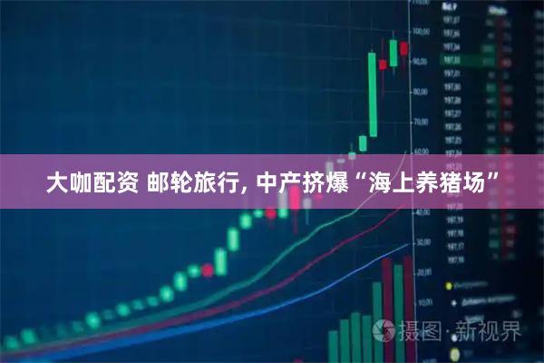 大咖配资 邮轮旅行, 中产挤爆“海上养猪场”