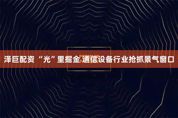 泽巨配资 “光”里掘金 通信设备行业抢抓景气窗口